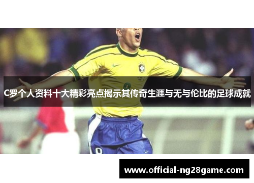 C罗个人资料十大精彩亮点揭示其传奇生涯与无与伦比的足球成就