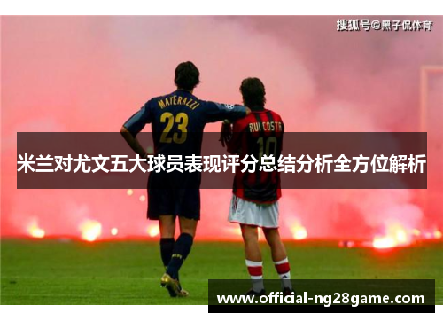 米兰对尤文五大球员表现评分总结分析全方位解析