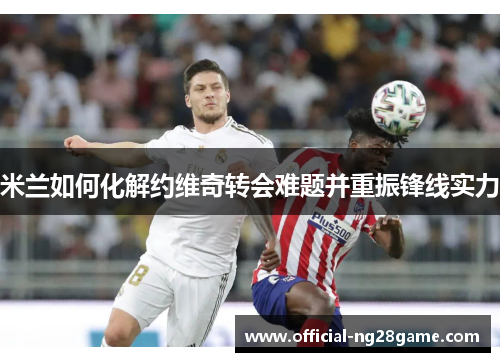 米兰如何化解约维奇转会难题并重振锋线实力