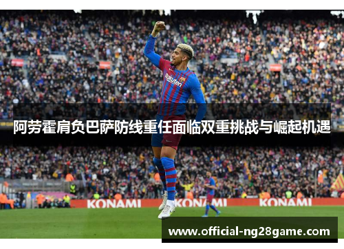 阿劳霍肩负巴萨防线重任面临双重挑战与崛起机遇