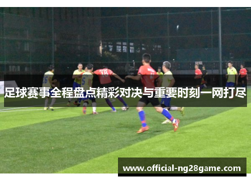 足球赛事全程盘点精彩对决与重要时刻一网打尽