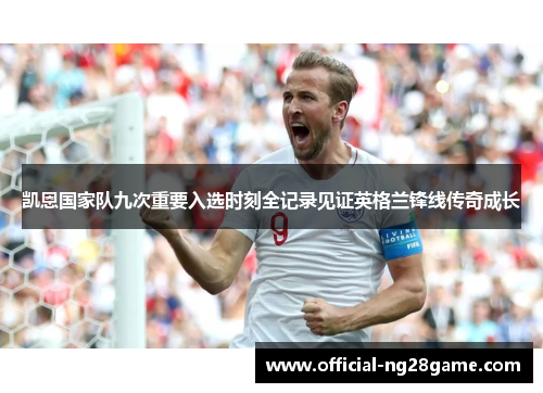 凯恩国家队九次重要入选时刻全记录见证英格兰锋线传奇成长