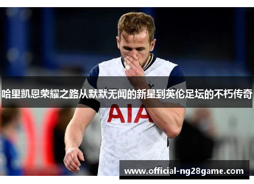 哈里凯恩荣耀之路从默默无闻的新星到英伦足坛的不朽传奇