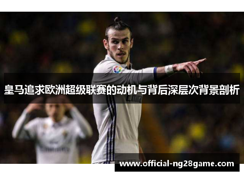 皇马追求欧洲超级联赛的动机与背后深层次背景剖析 皇马追求欧洲超级联赛的动机与背后深层次背景剖析