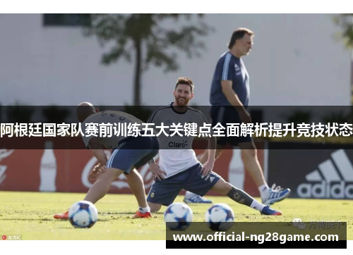 阿根廷国家队赛前训练五大关键点全面解析提升竞技状态 阿根廷国家队赛前训练五大关键点全面解析提升竞技状态