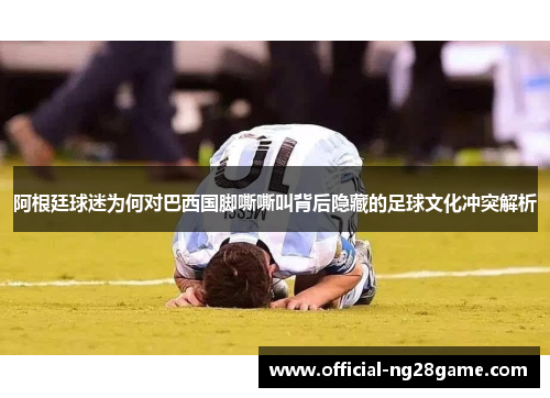 阿根廷球迷为何对巴西国脚嘶嘶叫背后隐藏的足球文化冲突解析 阿根廷球迷为何对巴西国脚嘶嘶叫背后隐藏的足球文化冲突解析