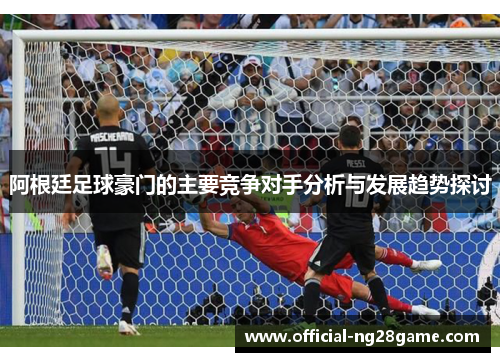 阿根廷足球豪门的主要竞争对手分析与发展趋势探讨 阿根廷足球豪门的主要竞争对手分析与发展趋势探讨