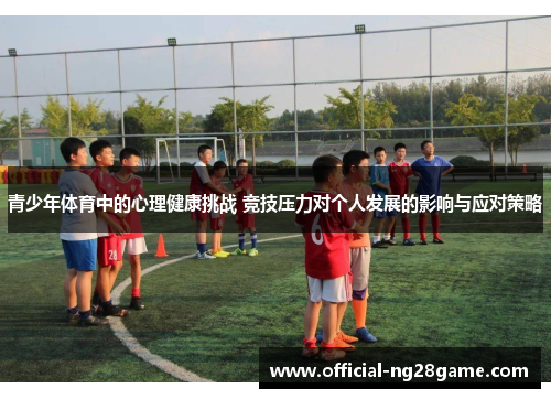 青少年体育中的心理健康挑战 竞技压力对个人发展的影响与应对策略 青少年体育中的心理健康挑战 竞技压力对个人发展的影响与应对策略